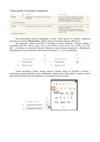 Для редагування веденої інформації в блоці «Теми уроків та домашні завдання»
натисніть на кнопку «Редагувати», зробіть зміни та натисніть кнопку «Зберегти».
Для введення оцінки натисніть в потрібну клітинку мишкою і введіть цифру з
клавіатури (або «Н», «Н/А», «зар.», «зв.», «хв», «Н/О», «заув», «п/п», «к» та «П», «С», «Д»,
«В» - як оцінки до початкової школи). Видалити оцінку можна клавішою «←Backspace».
Переміщатись між клітинками також можна кнопками «←↑→↓» на клавіатурі.
Також виставити оцінку можна навести курсор миші на потрібну клітинку і
натиснувши правий верхній куток (зображення трикутника). Цей варіант дозволяє ввести
персональний коментар, який побачать у щоденнику учень та батьки.
 