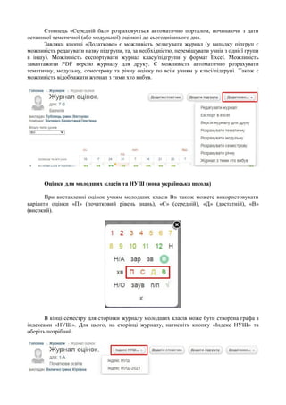 Стовпець «Середній бал» розраховується автоматично порталом, починаючи з дати
останньої тематичної (або модульної) оцінки і до сьогоднішнього дня.
Завдяки кнопці «Додатково» є можливість редагувати журнал (у випадку підгруп є
можливість редагувати назву підгрупи, та, за необхідністю, переміщувати учнів з однієї групи
в іншу). Можливість експортувати журнал класу/підгрупи у формат Excel. Можливість
завантажити PDF версію журналу для друку. Є можливість автоматично розрахувати
тематичну, модульну, семестрову та річну оцінку по всім учням у класі/підгрупі. Також є
можливість відображати журнал з тими хто вибув.
Оцінки для молодших класів та НУШ (нова українська школа)
При виставленні оцінок учням молодших класів Ви також можете використовувати
варіанти оцінки «П» (початковий рівень знань), «С» (середній), «Д» (достатній), «В»
(високий).
В кінці семестру для сторінки журналу молодших класів може бути створена графа з
індексами «НУШ». Для цього, на сторінці журналу, натисніть кнопку «Індекс НУШ» та
оберіть потрібний.
 