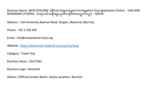 Business Name :NEW ZEALAND Official Government Immigration Visa Application Online - USA AND
MYANMAR CITIZENS - တရာားဝင်အစားရနယားဇီလန်ဗီဇာလလ ာက်လာ - NZETA
Address : 110 University Avenue Road, Yangon, Myanmar (Burma)
Phone : +95 1 536 509
Email : info@newzealand-visas.org
Website : https://www.new-zealand-visa.org/my/visa/
Category : Travel Visa
Business Hours : 24/7/365
Business Logo : Attached
Owner / Official Contact Name :Hailay Jonathan Norman
 