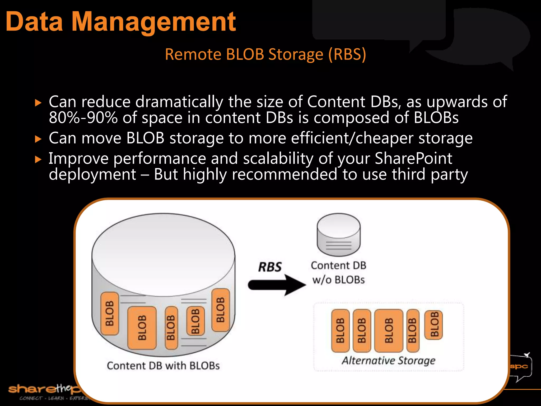  Can reduce dramatically the size of Content DBs, as upwards of
80%-90% of space in content DBs is composed of BLOBs
 Can move BLOB storage to more efficient/cheaper storage
 Improve performance and scalability of your SharePoint
deployment – But highly recommended to use third party
Remote BLOB Storage (RBS)
 