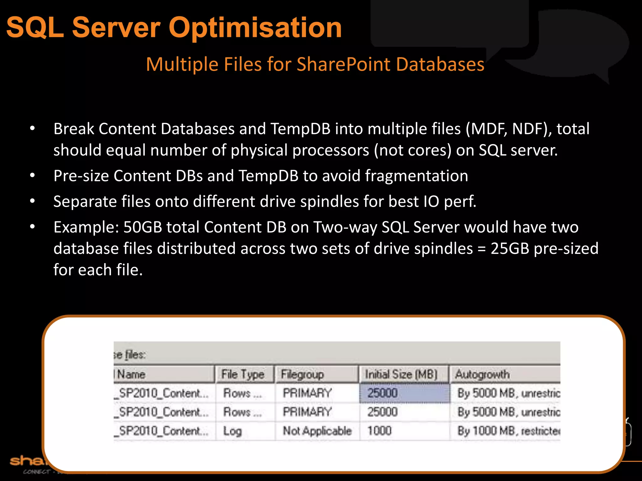 • Break Content Databases and TempDB into multiple files (MDF, NDF), total
should equal number of physical processors (not cores) on SQL server.
• Pre-size Content DBs and TempDB to avoid fragmentation
• Separate files onto different drive spindles for best IO perf.
• Example: 50GB total Content DB on Two-way SQL Server would have two
database files distributed across two sets of drive spindles = 25GB pre-sized
for each file.
Multiple Files for SharePoint Databases
 