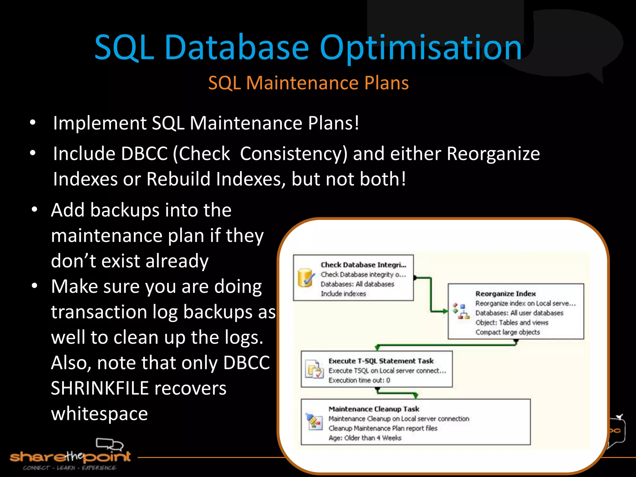 • Implement SQL Maintenance Plans!
• Include DBCC (Check Consistency) and either Reorganize
Indexes or Rebuild Indexes, but not both!
SQL Database Optimisation
SQL Maintenance Plans
• Add backups into the
maintenance plan if they
don’t exist already
• Make sure you are doing
transaction log backups as
well to clean up the logs.
Also, note that only DBCC
SHRINKFILE recovers
whitespace
 