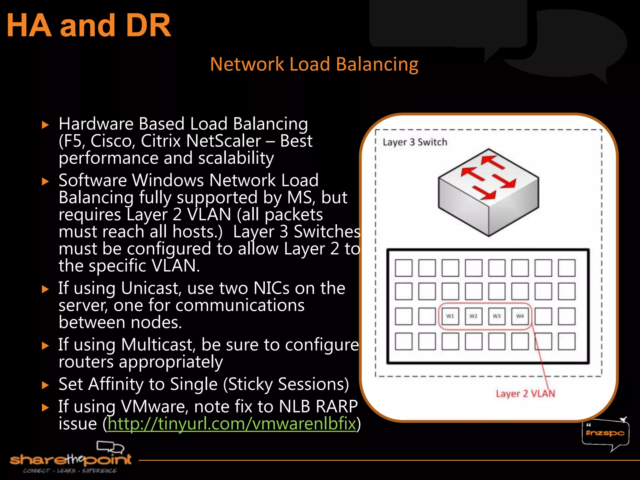  Hardware Based Load Balancing
(F5, Cisco, Citrix NetScaler – Best
performance and scalability
 Software Windows Network Load
Balancing fully supported by MS, but
requires Layer 2 VLAN (all packets
must reach all hosts.) Layer 3 Switches
must be configured to allow Layer 2 to
the specific VLAN.
 If using Unicast, use two NICs on the
server, one for communications
between nodes.
 If using Multicast, be sure to configure
routers appropriately
 Set Affinity to Single (Sticky Sessions)
 If using VMware, note fix to NLB RARP
issue (http://tinyurl.com/vmwarenlbfix)
Network Load Balancing
 