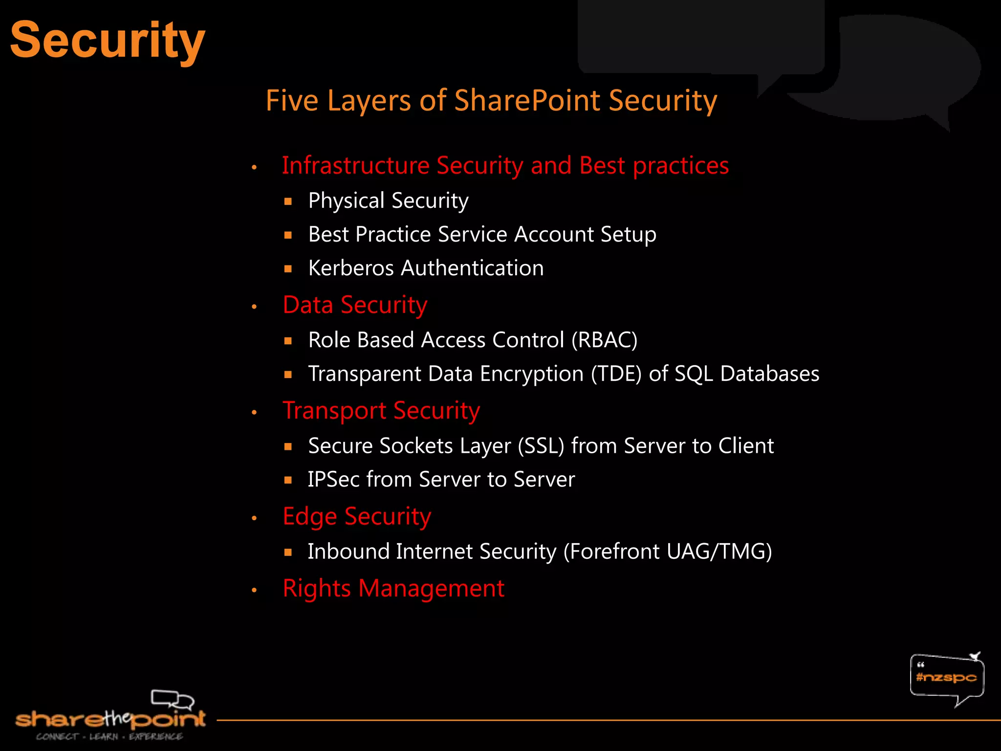 • Infrastructure Security and Best practices
 Physical Security
 Best Practice Service Account Setup
 Kerberos Authentication
• Data Security
 Role Based Access Control (RBAC)
 Transparent Data Encryption (TDE) of SQL Databases
• Transport Security
 Secure Sockets Layer (SSL) from Server to Client
 IPSec from Server to Server
• Edge Security
 Inbound Internet Security (Forefront UAG/TMG)
• Rights Management
Five Layers of SharePoint Security
 