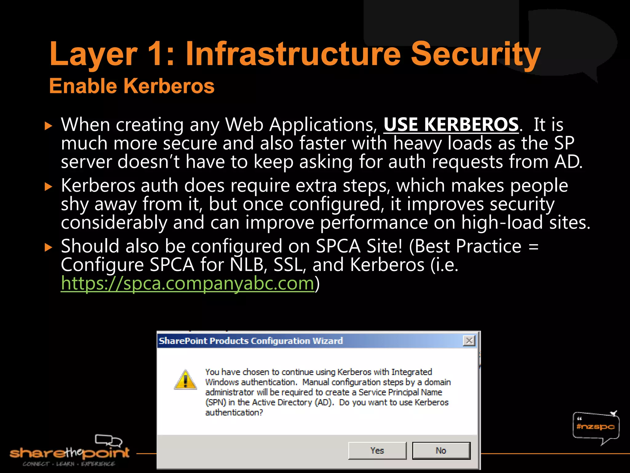  When creating any Web Applications, USE KERBEROS. It is
much more secure and also faster with heavy loads as the SP
server doesn‟t have to keep asking for auth requests from AD.
 Kerberos auth does require extra steps, which makes people
shy away from it, but once configured, it improves security
considerably and can improve performance on high-load sites.
 Should also be configured on SPCA Site! (Best Practice =
Configure SPCA for NLB, SSL, and Kerberos (i.e.
https://spca.companyabc.com)
 