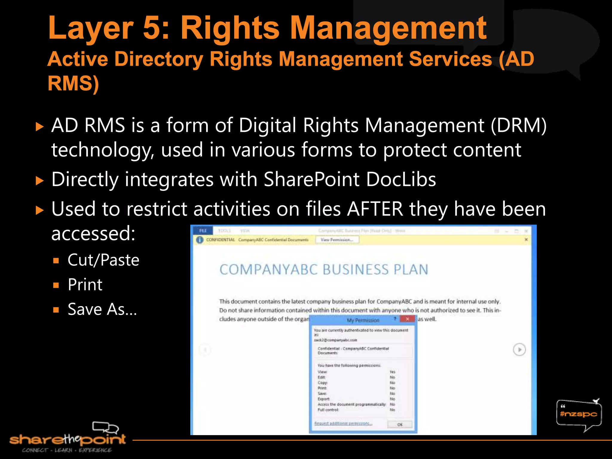  AD RMS is a form of Digital Rights Management (DRM)
technology, used in various forms to protect content
 Directly integrates with SharePoint DocLibs
 Used to restrict activities on files AFTER they have been
accessed:
 Cut/Paste
 Print
 Save As…
 