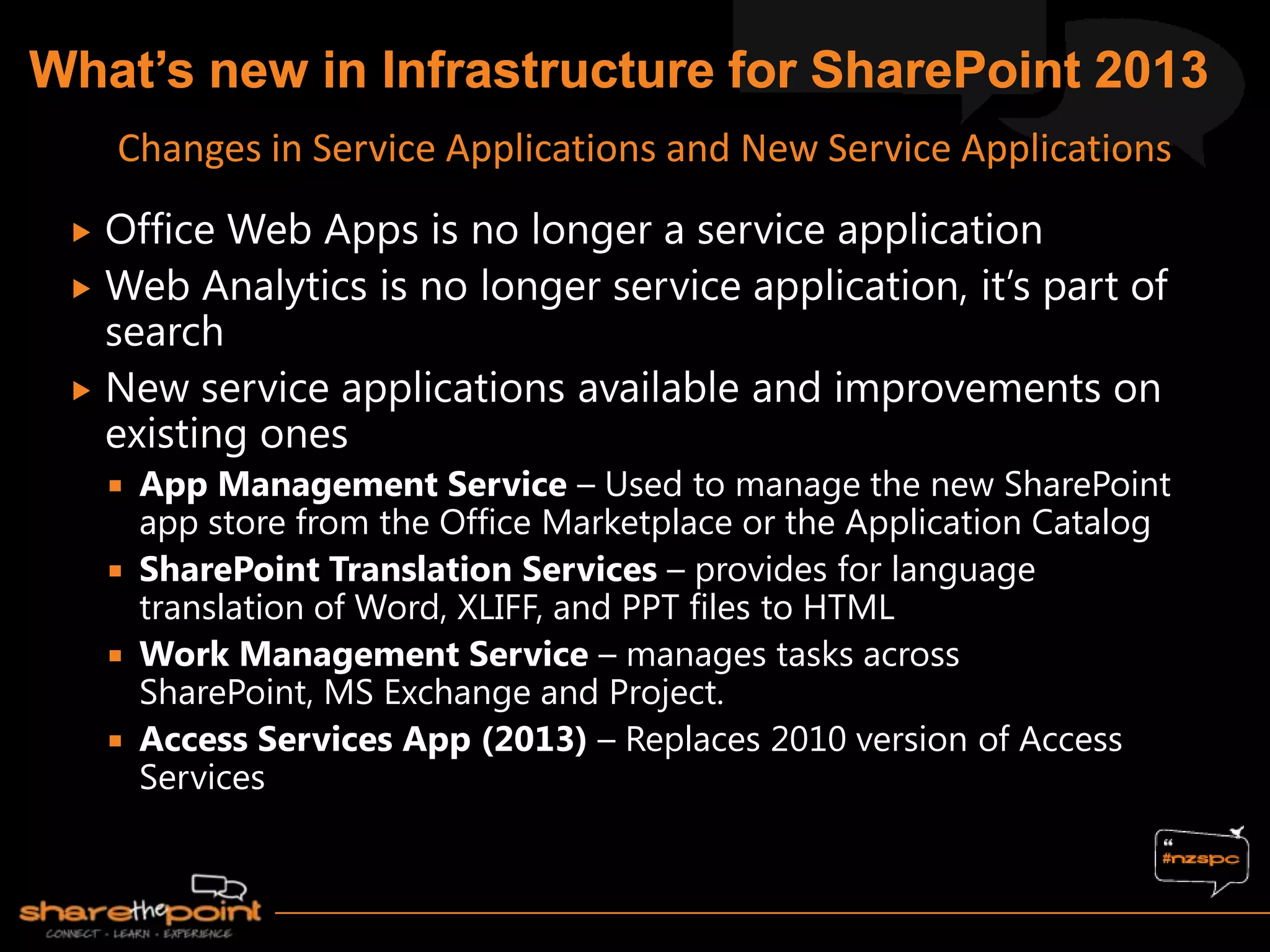  Office Web Apps is no longer a service application
 Web Analytics is no longer service application, it‟s part of
search
 New service applications available and improvements on
existing ones
 App Management Service – Used to manage the new SharePoint
app store from the Office Marketplace or the Application Catalog
 SharePoint Translation Services – provides for language
translation of Word, XLIFF, and PPT files to HTML
 Work Management Service – manages tasks across
SharePoint, MS Exchange and Project.
 Access Services App (2013) – Replaces 2010 version of Access
Services
Changes in Service Applications and New Service Applications
 