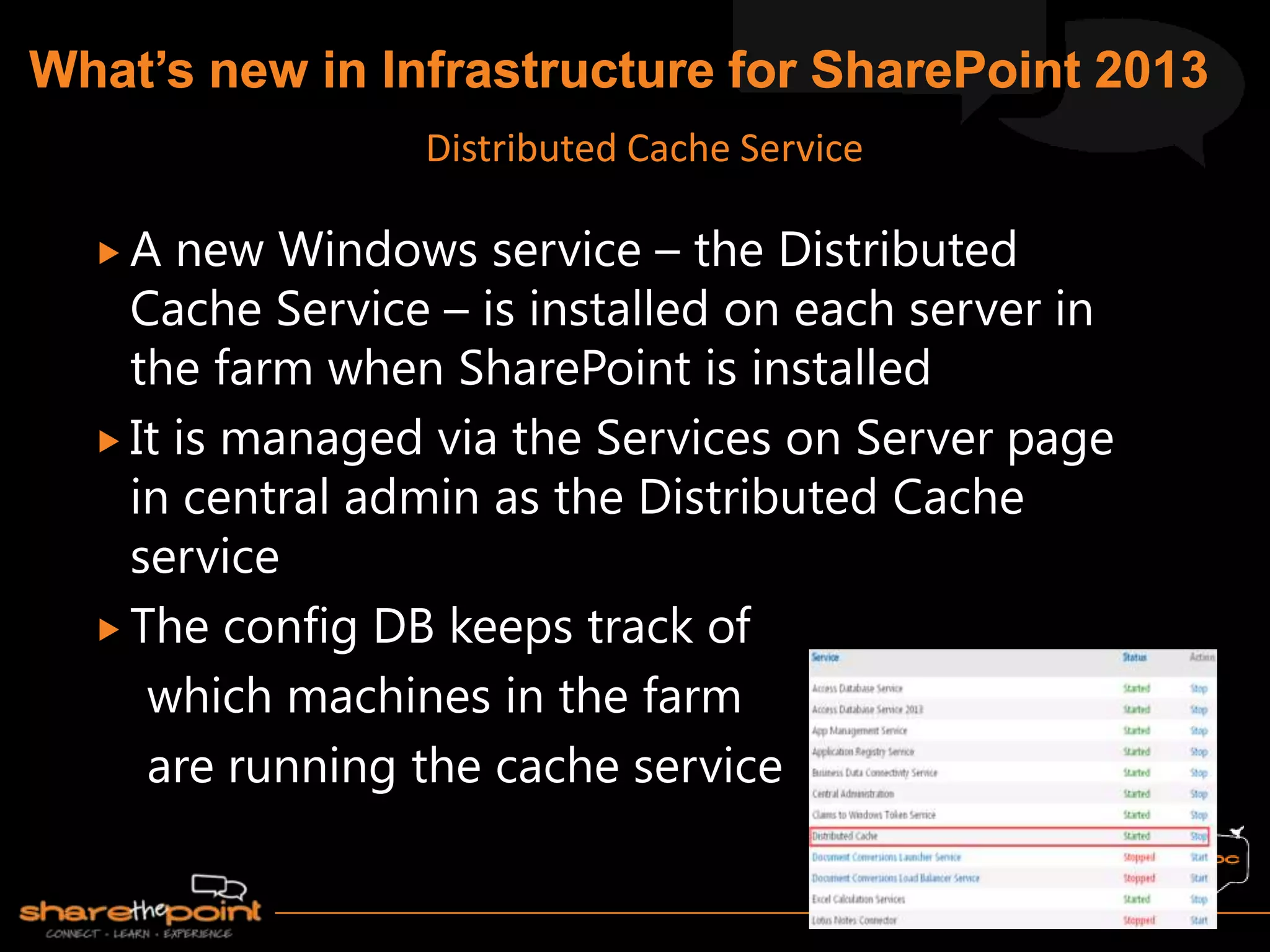  A new Windows service – the Distributed
Cache Service – is installed on each server in
the farm when SharePoint is installed
 It is managed via the Services on Server page
in central admin as the Distributed Cache
service
 The config DB keeps track of
which machines in the farm
are running the cache service
Distributed Cache Service
 