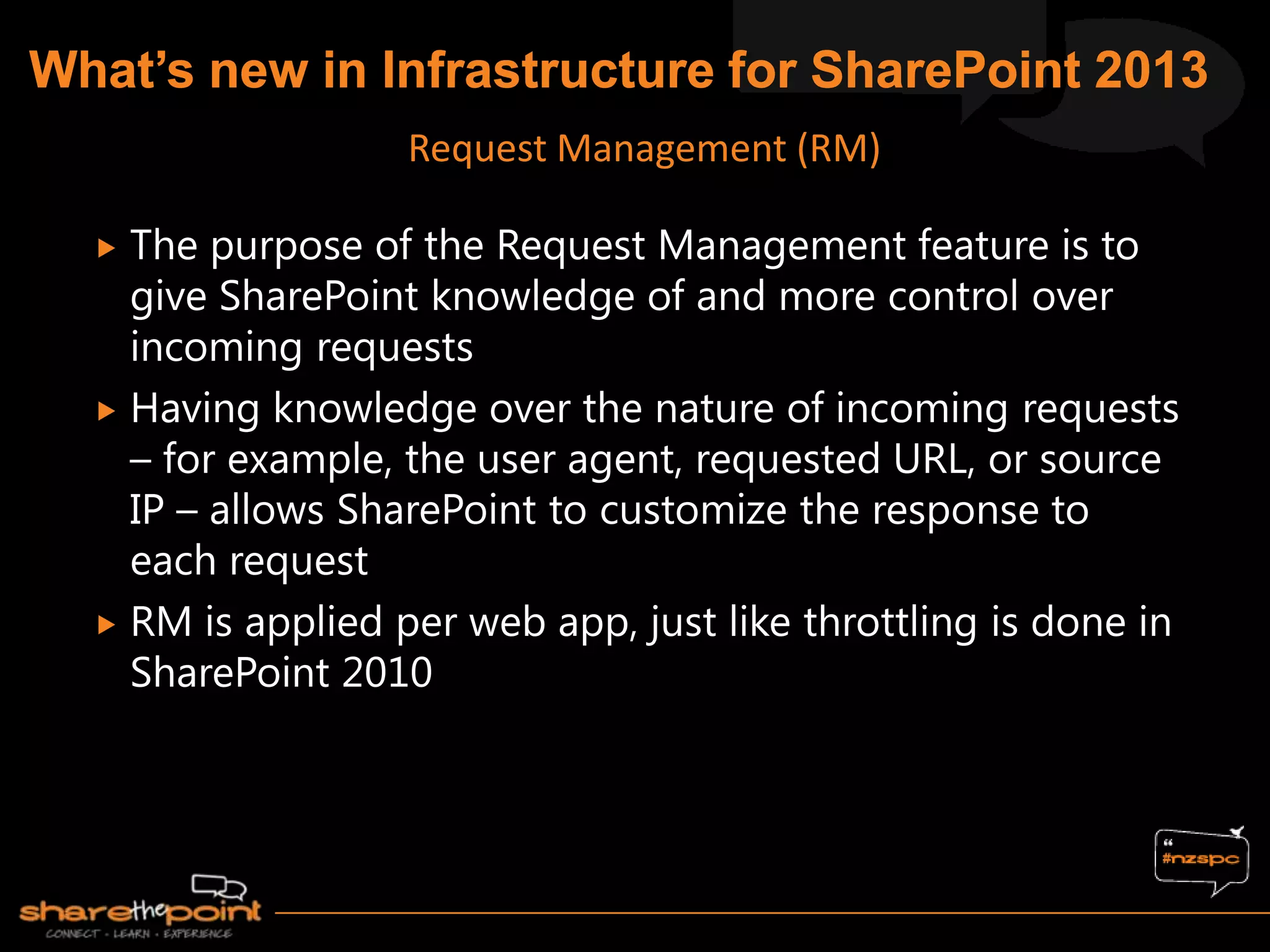  The purpose of the Request Management feature is to
give SharePoint knowledge of and more control over
incoming requests
 Having knowledge over the nature of incoming requests
– for example, the user agent, requested URL, or source
IP – allows SharePoint to customize the response to
each request
 RM is applied per web app, just like throttling is done in
SharePoint 2010
Request Management (RM)
 