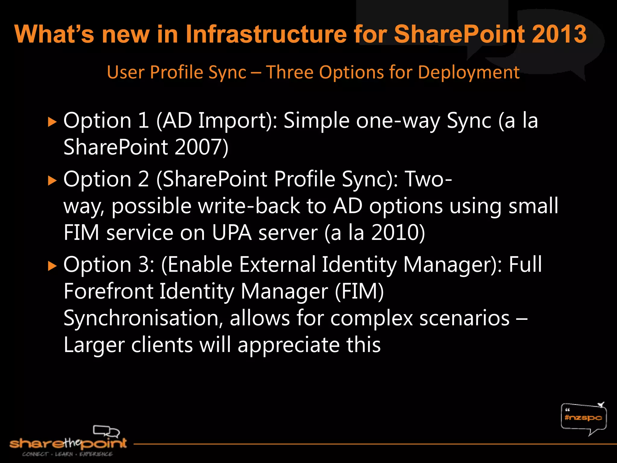  Option 1 (AD Import): Simple one-way Sync (a la
SharePoint 2007)
 Option 2 (SharePoint Profile Sync): Two-
way, possible write-back to AD options using small
FIM service on UPA server (a la 2010)
 Option 3: (Enable External Identity Manager): Full
Forefront Identity Manager (FIM)
Synchronisation, allows for complex scenarios –
Larger clients will appreciate this
User Profile Sync – Three Options for Deployment
 