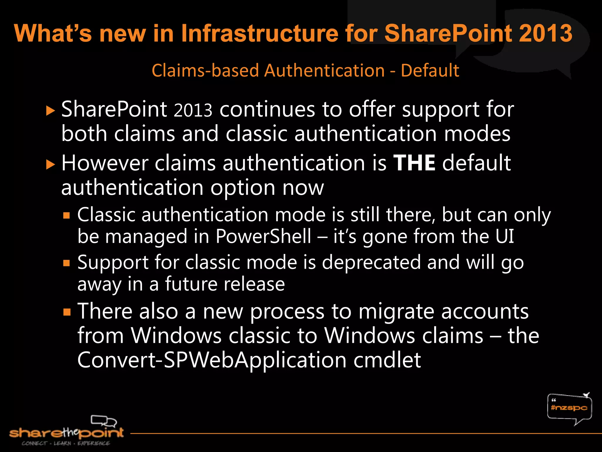  SharePoint 2013 continues to offer support for
both claims and classic authentication modes
 However claims authentication is THE default
authentication option now
 Classic authentication mode is still there, but can only
be managed in PowerShell – it‟s gone from the UI
 Support for classic mode is deprecated and will go
away in a future release
 There also a new process to migrate accounts
from Windows classic to Windows claims – the
Convert-SPWebApplication cmdlet
Claims-based Authentication - Default
 