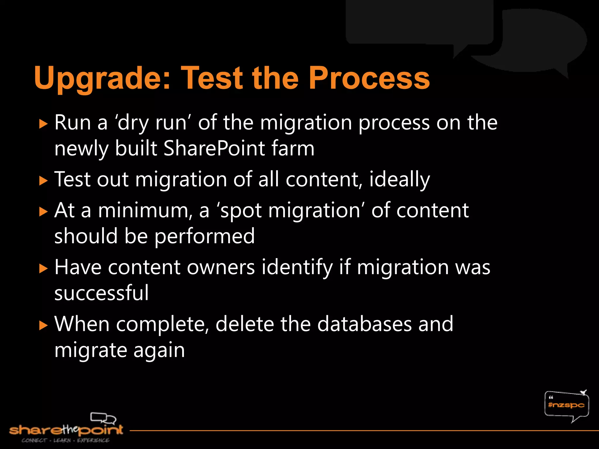  Run  a „dry run‟ of the migration process on the
  newly built SharePoint farm
 Test out migration of all content, ideally
 At a minimum, a „spot migration‟ of content
  should be performed
 Have content owners identify if migration was
  successful
 When complete, delete the databases and
  migrate again
 