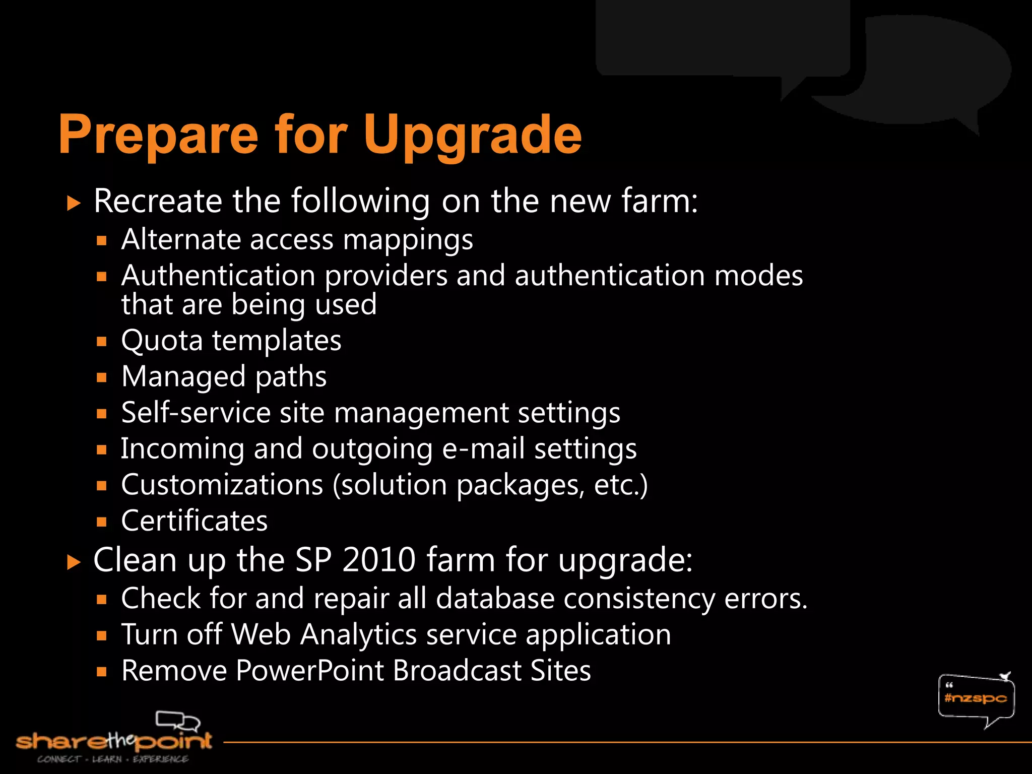    Recreate the following on the new farm:
       Alternate access mappings
       Authentication providers and authentication modes
        that are being used
       Quota templates
       Managed paths
       Self-service site management settings
       Incoming and outgoing e-mail settings
       Customizations (solution packages, etc.)
       Certificates
   Clean up the SP 2010 farm for upgrade:
     Check for and repair all database consistency errors.
     Turn off Web Analytics service application
     Remove PowerPoint Broadcast Sites
 