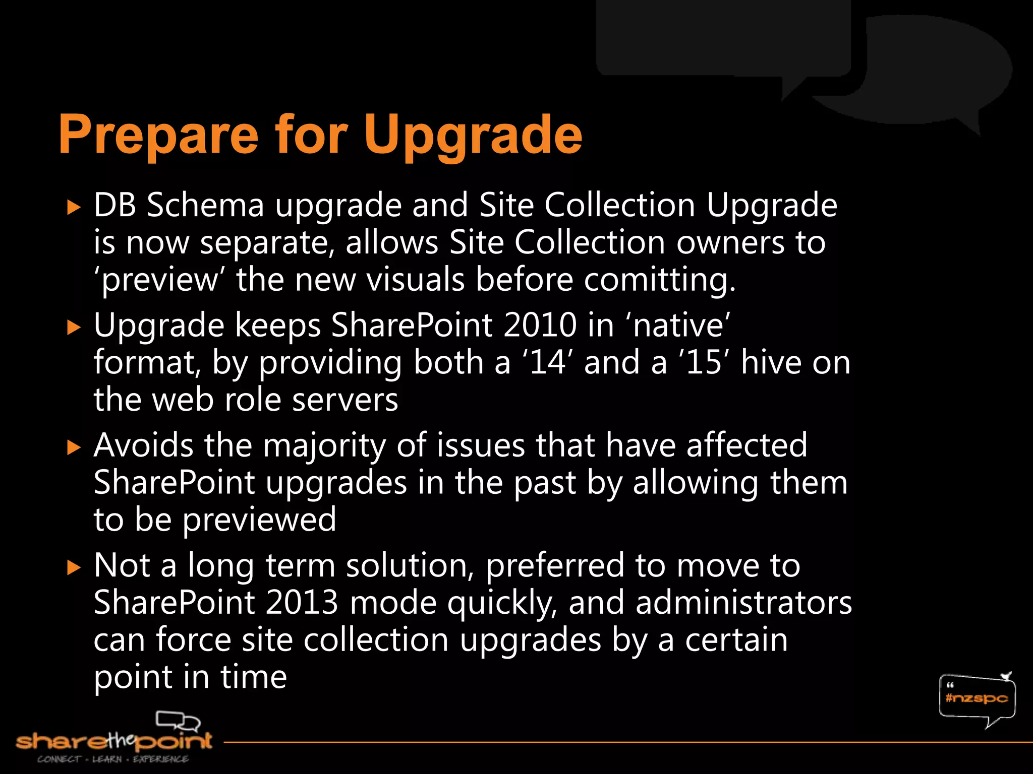 DB Schema upgrade and Site Collection Upgrade
  is now separate, allows Site Collection owners to
  „preview‟ the new visuals before comitting.
 Upgrade keeps SharePoint 2010 in „native‟
  format, by providing both a „14‟ and a ‟15‟ hive on
  the web role servers
 Avoids the majority of issues that have affected
  SharePoint upgrades in the past by allowing them
  to be previewed
 Not a long term solution, preferred to move to
  SharePoint 2013 mode quickly, and administrators
  can force site collection upgrades by a certain
  point in time
 