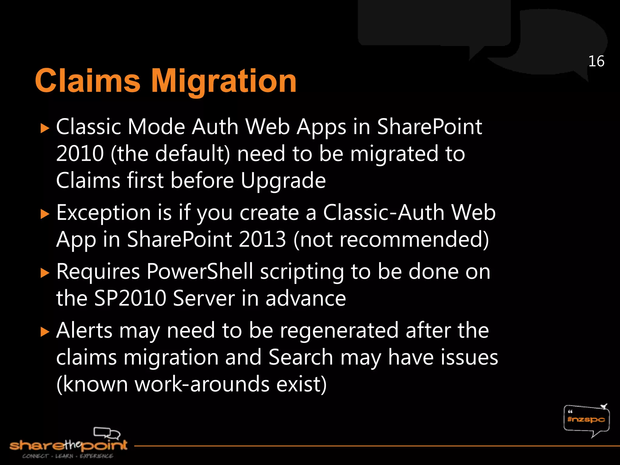 16



 ClassicMode Auth Web Apps in SharePoint
  2010 (the default) need to be migrated to
  Claims first before Upgrade
 Exception is if you create a Classic-Auth Web
  App in SharePoint 2013 (not recommended)
 Requires PowerShell scripting to be done on
  the SP2010 Server in advance
 Alerts may need to be regenerated after the
  claims migration and Search may have issues
  (known work-arounds exist)
 