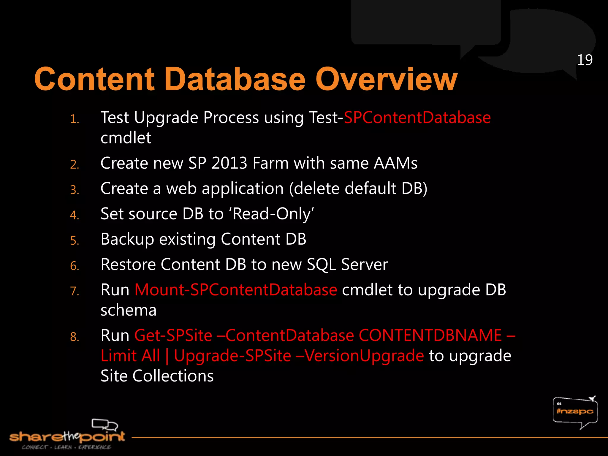 19


1.   Test Upgrade Process using Test-SPContentDatabase
     cmdlet
2.   Create new SP 2013 Farm with same AAMs
3.   Create a web application (delete default DB)
4.   Set source DB to „Read-Only‟
5.   Backup existing Content DB
6.   Restore Content DB to new SQL Server
7.   Run Mount-SPContentDatabase cmdlet to upgrade DB
     schema
8.   Run Get-SPSite –ContentDatabase CONTENTDBNAME –
     Limit All | Upgrade-SPSite –VersionUpgrade to upgrade
     Site Collections
 