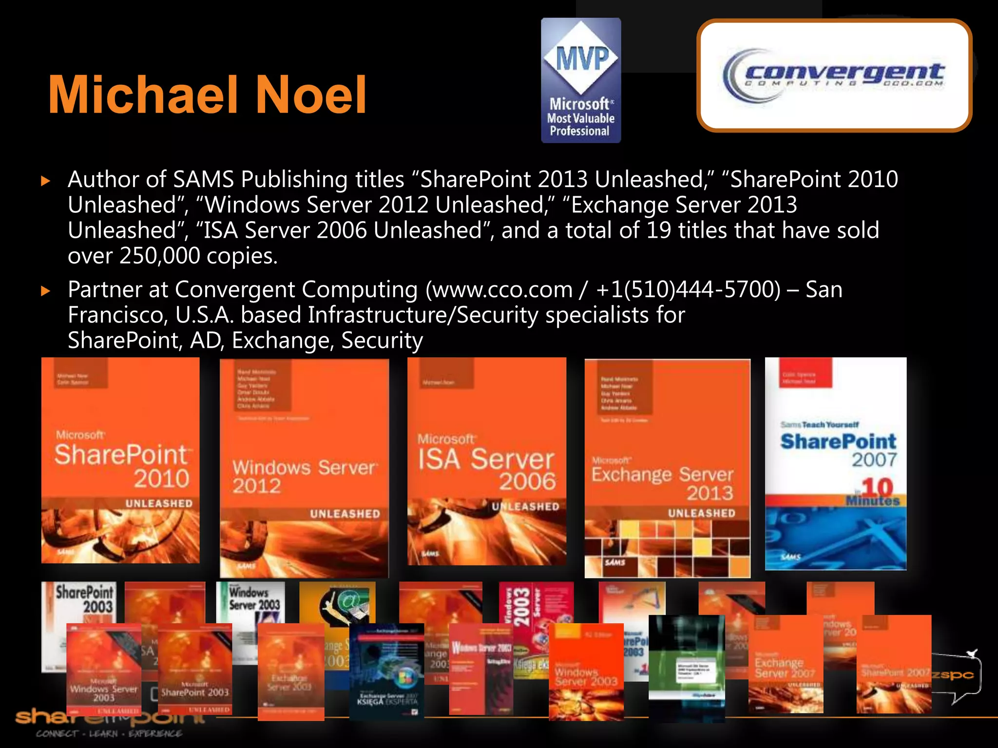    Author of SAMS Publishing titles “SharePoint 2013 Unleashed,” “SharePoint 2010
    Unleashed”, “Windows Server 2012 Unleashed,” “Exchange Server 2013
    Unleashed”, “ISA Server 2006 Unleashed”, and a total of 19 titles that have sold
    over 250,000 copies.
   Partner at Convergent Computing (www.cco.com / +1(510)444-5700) – San
    Francisco, U.S.A. based Infrastructure/Security specialists for
    SharePoint, AD, Exchange, Security
 