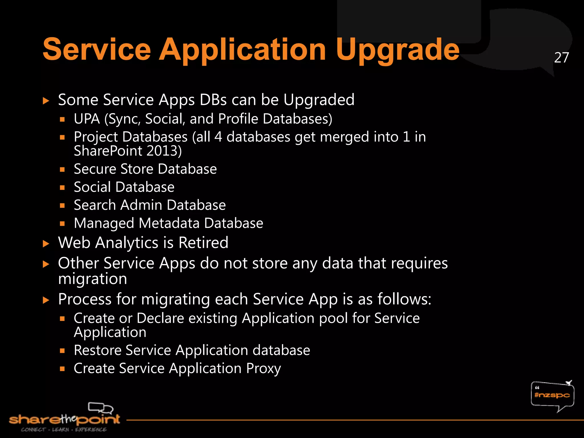 27

   Some Service Apps DBs can be Upgraded
       UPA (Sync, Social, and Profile Databases)
       Project Databases (all 4 databases get merged into 1 in
        SharePoint 2013)
       Secure Store Database
       Social Database
       Search Admin Database
       Managed Metadata Database
   Web Analytics is Retired
   Other Service Apps do not store any data that requires
    migration
   Process for migrating each Service App is as follows:
     Create or Declare existing Application pool for Service
      Application
     Restore Service Application database
     Create Service Application Proxy
 