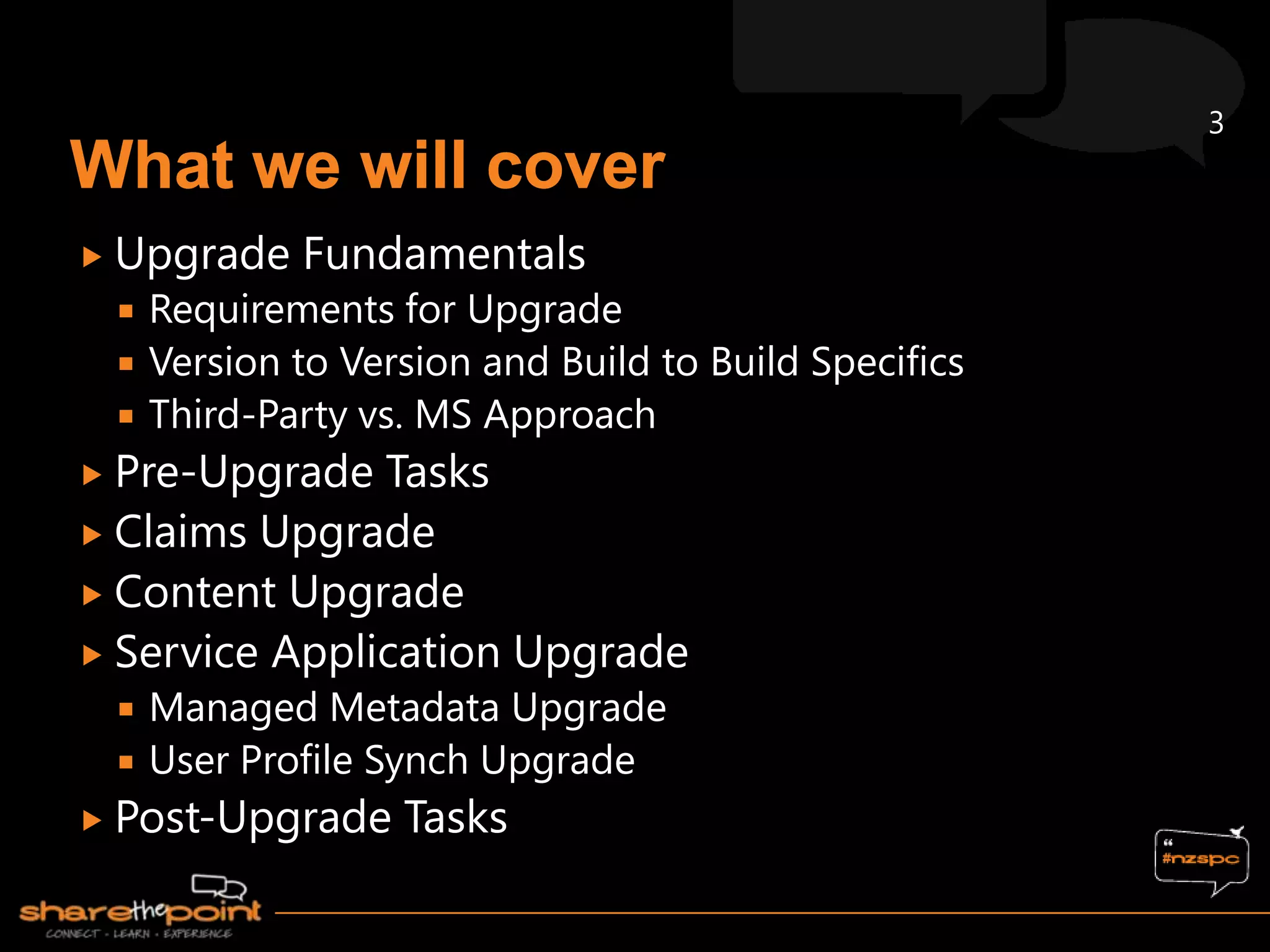 3



 Upgrade    Fundamentals
    Requirements for Upgrade
    Version to Version and Build to Build Specifics
    Third-Party vs. MS Approach
 Pre-Upgrade  Tasks
 Claims Upgrade
 Content Upgrade
 Service Application Upgrade
    Managed Metadata Upgrade
    User Profile Synch Upgrade
 Post-Upgrade     Tasks
 