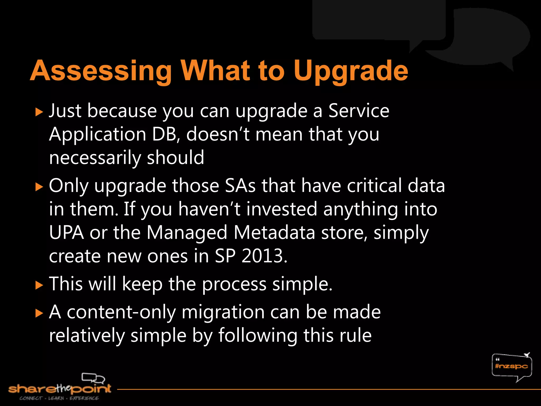  Just because you can upgrade a Service
  Application DB, doesn‟t mean that you
  necessarily should
 Only upgrade those SAs that have critical data
  in them. If you haven‟t invested anything into
  UPA or the Managed Metadata store, simply
  create new ones in SP 2013.
 This will keep the process simple.
 A content-only migration can be made
  relatively simple by following this rule
 