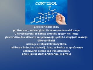 Glukokortikoidi imaju
protivupalno, antialergijsko i imunosupresivno delovanje.
U kliničkoj praksi se koriste sintetički spojevi koji imaju
glukokortikoidnu aktivnost za sprečavanje upalnih i alergijskih reakcija.
Glikokortikoidi
uzrokuju atrofiju limfatičnog tkiva,
inhibiraju limfocitnu aktivaciju i zato se koriste za sprečavanje
odbacivanja organa kod transplantacije.
REGULIŠU IH STRES I CIRKADIJALNI RITAM
 