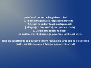 povećava koncentraciju glukoze u krvi
1. u mišićima podstiču razgradnju proteina
2.Deluje na redistribuciji naslaga masti
(odlaganje u lice, stražnji deo vrata u trbuh)
3. Deluje katabolički na kosti,
na koštani matriks i uzrokuje povećanu lomljivost kosti.
Nivo glukokortikoda se povećava tokom reakcije na stres bilo koje etiologije
(fizčki, psihički, trauma, infekcija, operativni zahvat).
 
