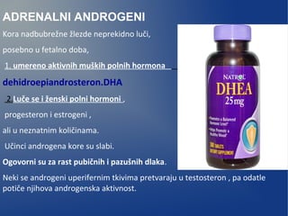 ADRENALNI ANDROGENI
Kora nadbubrežne žlezde neprekidno luči,
posebno u fetalno doba,
1. umereno aktivnih muških polnih hormona
dehidroepiandrosteron.DHA
2.Luče se i ženski polni hormoni ,
progesteron i estrogeni ,
ali u neznatnim količinama.
Učinci androgena kore su slabi.
Ogovorni su za rast pubičnih i pazušnih dlaka.
Neki se androgeni uperifernim tkivima pretvaraju u testosteron , pa odatle
potiče njihova androgenska aktivnost.
 