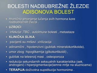 BOLESTI NADBUBREŽNE ŽLEZDE
ADISONOVA BOLEST
●
Hronično smanjenje lučenja svih hormona koreHronično smanjenje lučenja svih hormona kore
nadbubrežnih žlezdi .nadbubrežnih žlezdi .
●
UZROCIUZROCI::
●
infekcije ,TBC , autoimune bolesti , metastazeinfekcije ,TBC , autoimune bolesti , metastaze
●
KLINIČKA SLIKAKLINIČKA SLIKA::
●
pacijenti su mršavi ,virilizacijapacijenti su mršavi ,virilizacija
●
adinamični , hipotenzivni (gubitak mineralokortikoida),adinamični , hipotenzivni (gubitak mineralokortikoida),
●
umor zbog hipoglikemija (glikokortikoidi) ,umor zbog hipoglikemija (glikokortikoidi) ,
●
gubitak na telesnoij masi , osteoporozagubitak na telesnoij masi , osteoporoza
●
redukcija sekundarnih seksualnih karakteristika (sek.redukcija sekundarnih seksualnih karakteristika (sek.
androgeni) i hiperpigmentacije(tamne mrlje na sluznicama)androgeni) i hiperpigmentacije(tamne mrlje na sluznicama)
●
TERAPIJATERAPIJA:doživotna supstitucija hormonima .:doživotna supstitucija hormonima .
 