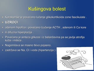 Kušingova bolest
●
Karakteriše je povećano lučenje glikokortikoida zone fascikulate .Karakteriše je povećano lučenje glikokortikoida zone fascikulate .
●
UZROCIUZROCI ::
●
adenom hipofize i povećano lzučenje ACTH , adenom ili Ca koreadenom hipofize i povećano lzučenje ACTH , adenom ili Ca kore
●
ili difuzna hiperplazija .ili difuzna hiperplazija .
●
Povećana je sinteza glikoze i iz belančevina pa se javlja atrofijaPovećana je sinteza glikoze i iz belančevina pa se javlja atrofija
kože i mišića .kože i mišića .
●
Nagomilava se masno tkivo pojasno,Nagomilava se masno tkivo pojasno,
●
zadržava se Na, Cl i voda (hipertenzija )zadržava se Na, Cl i voda (hipertenzija )
 