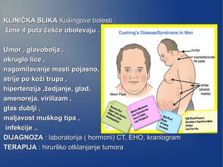 KLINIČKA SLIKAKLINIČKA SLIKA Kušingove bolesti :Kušingove bolesti :
žene 4 puta češće obolevaju .žene 4 puta češće obolevaju .
Umor , glavobolja ,Umor , glavobolja ,
okruglo lice ,okruglo lice ,
nagomilavanje masti pojasno,nagomilavanje masti pojasno,
strije po koži trupa ,strije po koži trupa ,
hipertenzija ,žedjanje, glad,hipertenzija ,žedjanje, glad,
amenoreja, virilizam ,amenoreja, virilizam ,
glas dublji ,glas dublji ,
maljavost muškog tipa ,maljavost muškog tipa ,
infekcije ..infekcije ..
DIJAGNOZADIJAGNOZA : laboratorija ( hormoni) CT, EHO, kraniogram: laboratorija ( hormoni) CT, EHO, kraniogram
TERAPIJATERAPIJA : hirurško otklanjanje tumora: hirurško otklanjanje tumora
 