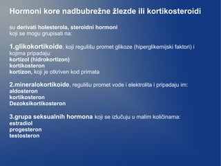 Hormoni kore nadbubrežne žlezde ili kortikosteroidi
su derivati holesterola, steroidni hormoni
koji se mogu grupisati na:
1.glikokortikoide, koji regulišu promet glikoze (hiperglikemijski faktori) i
kojima pripadaju:
kortizol (hidrokortizon)
kortikosteron
kortizon, koji je otkriven kod primata
2.mineralokortikoide, regulišu promet vode i elektrolita i pripadaju im:
aldosteron
kortikosteron
Dezoksikortikosteron
3.grupa seksualnih hormona koji se izlučuju u malim količinama:
estradiol
progesteron
testosteron
 