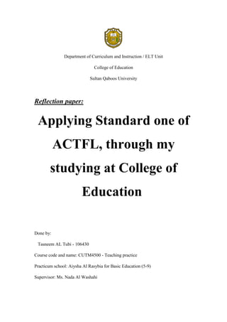 Department of Curriculum and Instruction / ELT Unit
College of Education
Sultan Qaboos University
Reflection paper:
Applying Standard one of
ACTFL, through my
studying at College of
Education
Done by:
Tasneem AL Tubi - 106430
Course code and name: CUTM4500 - Teaching practice
Practicum school: Aiysha Al Rasybia for Basic Education (5-9)
Supervisor: Ms. Nada Al Washahi
 