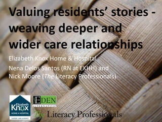 Valuing residents’ stories -
weaving deeper and
wider care relationships
Elizabeth Knox Home & Hospital
Nena Delos Santos (RN at EKHH) and
Nick Moore (The Literacy Professionals)
 