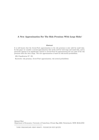 A New Approximation For The Risk Premium With Large Risks∗ 
Abstract 
It is well known that the Arrow-Pratt approximation to the risk premium is only valid for small risks. 
In this paper we consider a second approximation that works well for both large and small risks, and in 
particular appears to be significantly superior to Arrow-Pratt for approximating the true value of the risk 
premium when the risk is large. The new approximation is based on risk-neutral probabilities. 
JEL Classification No: D5 
Keywords: risk premium, Arrow-Pratt approximation, risk neutral probabilities 
Richard Watt 
Department of Economics, University of Canterbury, Private Bag 4800, Christchurch, NEW ZEALAND 
∗VERY PRELIMINARY FIRST DRAFT - PLEASE DO NOT QUOTE 
 