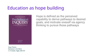 Education as hope building
Hope is defined as the perceived
capability to derive pathways to desired
goals, and motivate oneself via agency
thinking to pursue those pathways
 
