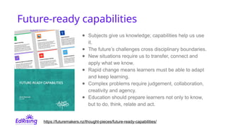 Future-ready capabilities
● Subjects give us knowledge; capabilities help us use
it.
● The future’s challenges cross disciplinary boundaries.
● New situations require us to transfer, connect and
apply what we know.
● Rapid change means learners must be able to adapt
and keep learning.
● Complex problems require judgement, collaboration,
creativity and agency.
● Education should prepare learners not only to know,
but to do, think, relate and act.
https://futuremakers.nz/thought-pieces/future-ready-capabilities/
 