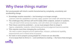 Why these things matter
Our young people will inherit a world characterised by complexity, uncertainty and
accelerating change.
● Knowledge remains essential — but knowing is no longer enough.
Learners need the capabilities to connect, apply, question and create with what they know.
● The challenges they will face will not fit neatly within subjects, sectors or systems.
They will need to think across boundaries, work with others and navigate complexity.
● Their future cannot be predicted — so we must prepare them to shape it.
Agency, adaptability, creativity, critical thinking and sound judgement become essential.
● This requires more than changing the curriculum.
We need a system designed around relationships, inclusion, professional capability,
responsiveness and a shared sense of purpose.
● Our task is not to prepare young people for a future we can describe.
It is to equip them to thrive in — and contribute to creating — the future that emerges.
 