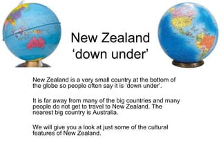 New Zealand
              ‘down under’
New Zealand is a very small country at the bottom of
the globe so people often say it is ‘down under’.

It is far away from many of the big countries and many
people do not get to travel to New Zealand. The
nearest big country is Australia.

We will give you a look at just some of the cultural
features of New Zealand.
 