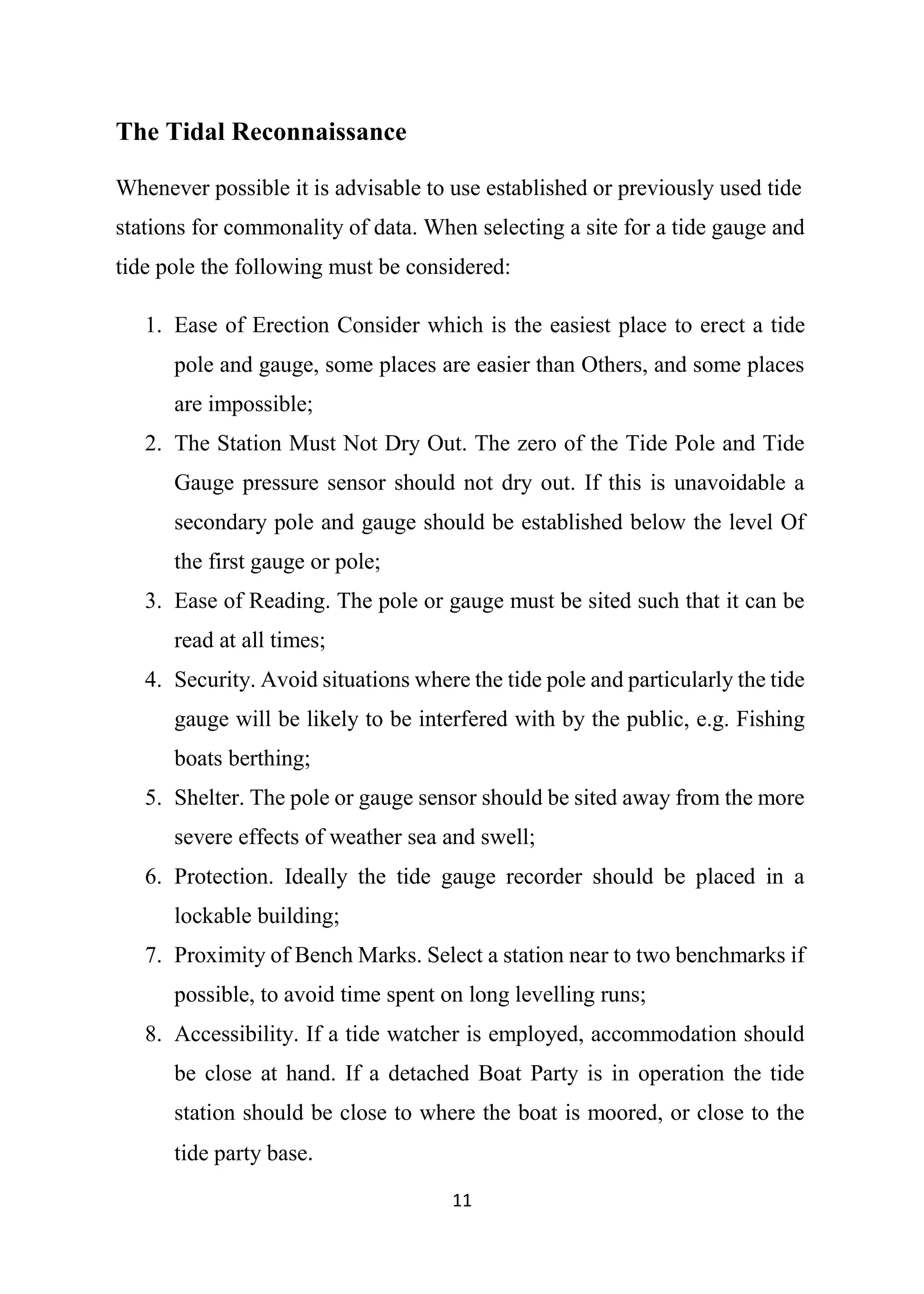 11
The Tidal Reconnaissance
Whenever possible it is advisable to use established or previously used tide
stations for commonality of data. When selecting a site for a tide gauge and
tide pole the following must be considered:
1. Ease of Erection Consider which is the easiest place to erect a tide
pole and gauge, some places are easier than Others, and some places
are impossible;
2. The Station Must Not Dry Out. The zero of the Tide Pole and Tide
Gauge pressure sensor should not dry out. If this is unavoidable a
secondary pole and gauge should be established below the level Of
the first gauge or pole;
3. Ease of Reading. The pole or gauge must be sited such that it can be
read at all times;
4. Security. Avoid situations where the tide pole and particularly the tide
gauge will be likely to be interfered with by the public, e.g. Fishing
boats berthing;
5. Shelter. The pole or gauge sensor should be sited away from the more
severe effects of weather sea and swell;
6. Protection. Ideally the tide gauge recorder should be placed in a
lockable building;
7. Proximity of Bench Marks. Select a station near to two benchmarks if
possible, to avoid time spent on long levelling runs;
8. Accessibility. If a tide watcher is employed, accommodation should
be close at hand. If a detached Boat Party is in operation the tide
station should be close to where the boat is moored, or close to the
tide party base.
 