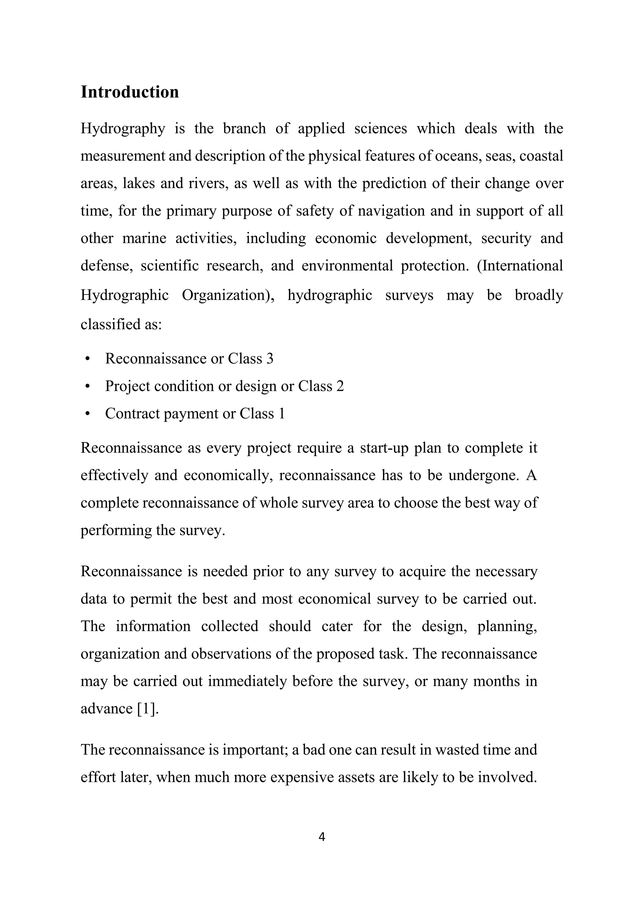 4
Introduction
Hydrography is the branch of applied sciences which deals with the
measurement and description of the physical features of oceans, seas, coastal
areas, lakes and rivers, as well as with the prediction of their change over
time, for the primary purpose of safety of navigation and in support of all
other marine activities, including economic development, security and
defense, scientific research, and environmental protection. (International
Hydrographic Organization), hydrographic surveys may be broadly
classified as:
• Reconnaissance or Class 3
• Project condition or design or Class 2
• Contract payment or Class 1
Reconnaissance as every project require a start-up plan to complete it
effectively and economically, reconnaissance has to be undergone. A
complete reconnaissance of whole survey area to choose the best way of
performing the survey.
Reconnaissance is needed prior to any survey to acquire the necessary
data to permit the best and most economical survey to be carried out.
The information collected should cater for the design, planning,
organization and observations of the proposed task. The reconnaissance
may be carried out immediately before the survey, or many months in
advance [1].
The reconnaissance is important; a bad one can result in wasted time and
effort later, when much more expensive assets are likely to be involved.
 