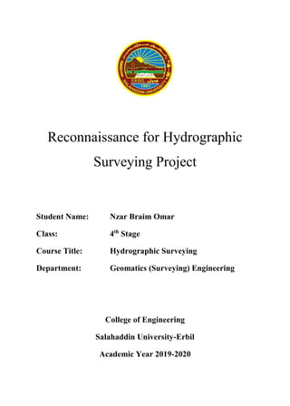 Reconnaissance for Hydrographic
Surveying Project
Student Name: Nzar Braim Omar
Class: 4th
Stage
Course Title: Hydrographic Surveying
Department: Geomatics (Surveying) Engineering
College of Engineering
Salahaddin University-Erbil
Academic Year 2019-2020
 