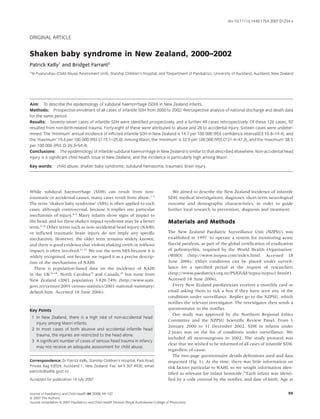 doi:10.1111/j.1440-1754.2007.01234.x



ORIGINAL ARTICLE


Shaken baby syndrome in New Zealand, 2000–2002
Patrick Kelly1 and Bridget Farrant2
1
Te Puaruruhau (Child Abuse Assessment Unit), Starship Children’s Hospital, and 2Department of Paediatrics, University of Auckland, Auckland, New Zealand




Aim: To describe the epidemiology of subdural haemorrhage (SDH) in New Zealand infants.
Methods: Prospective enrolment of all cases of infantile SDH from 2000 to 2002. Retrospective analysis of national discharge and death data
for the same period.
Results: Seventy-seven cases of infantile SDH were identiﬁed prospectively, and a further 49 cases retrospectively. Of these 126 cases, 92
resulted from non-birth-related trauma. Forty-eight of these were attributed to abuse and 28 to accidental injury. Sixteen cases were undeter-
mined. The ‘minimum’ annual incidence of inﬂicted infantile SDH in New Zealand is 14.7 per 100 000 (95% conﬁdence interval(CI) 10.8–19.4), and
the ‘maximum’ 19.6 per 100 000 (95% CI 15.1–25.0). Among Maori, the ‘minimum’ is 32.5 per 100 000 (95% CI 21.4–47.3), and the ‘maximum’ 38.5
per 100 000 (95% CI 26.3–54.4).
Conclusions: The epidemiology of infantile subdural haemorrhage in New Zealand is similar to that described elsewhere. Non-accidental head
injury is a signiﬁcant child health issue in New Zealand, and the incidence is particularly high among Maori.

Key words:        child abuse; shaken baby syndrome; subdural hematoma; traumatic brain injury.




While subdural haemorrhage (SDH) can result from non-                                           We aimed to describe the New Zealand incidence of infantile
traumatic or accidental causes, many cases result from abuse.1–3                              SDH, medical investigations, diagnoses, short-term neurological
The term ‘shaken baby syndrome’ (SBS) is often applied to such                                outcome and demographic characteristics, in order to guide
cases, although controversial, because it implies one particular                              further local research in prevention, diagnosis and treatment.
mechanism of injury.4–8 Many infants show signs of impact to
the head, and for these shaken impact syndrome may be a better                                Materials and Methods
term.9,10 Other terms such as non-accidental head injury (NAHI)
or inﬂicted traumatic brain injury do not imply any speciﬁc                                   The New Zealand Paediatric Surveillance Unit (NZPSU) was
mechanism. However, the older term remains widely known,                                      established in 1997 ‘to operate a system for monitoring acute
and there is good evidence that violent shaking (with or without                              ﬂaccid paralysis, as part of the global certiﬁcation of eradication
impact) is often involved.11–15 We use the term SBS because it is                             of poliomyelitis, required by the World Health Organisation’
widely recognised, not because we regard it as a precise descrip-                             (WHO) (http://www.inopsu.com/index.html. Accessed 18
tion of the mechanisms of NAHI.                                                               June 2006). Other conditions can be placed under surveil-
   There is population-based data on the incidence of NAHI                                    lance for a speciﬁed period at the request of researchers
in the UK16–18, North Carolina19 and Canada,20 but none from                                  (http://www.paediatrics.org.nz/PSNZold/nzpsu/nzpsu1.html#1.
New Zealand (2001 population 3 820 749) (http://www.stats.                                    Accessed 18 June 2006).
govt.nz/census/2001-census-statistics/2001-national-summary/                                     Every New Zealand paediatrician receives a monthly card or
default.htm. Accessed 18 June 2006).                                                          email asking them to tick a box if they have seen any of the
                                                                                              conditions under surveillance. Replies go to the NZPSU, which
                                                                                              notiﬁes the relevant investigator. The investigator then sends a
Key Points                                                                                    questionnaire to the notiﬁer.
                                                                                                 Our study was approved by the Northern Regional Ethics
    1 In New Zealand, there is a high rate of non-accidental head
                                                                                              Committee and the NZPSU Scientiﬁc Review Panel. From 1
      injury among Maori infants.
                                                                                              January 2000 to 31 December 2002, SDH in infants under
    2 In most cases of both abusive and accidental infantile head
                                                                                              2 years was on the list of conditions under surveillance. We
      trauma, the injuries are restricted to the head alone.
                                                                                              included all neurosurgeons in 2002. The study protocol was
    3 A signiﬁcant number of cases of serious head trauma in infancy
                                                                                              clear that we wished to be informed of all cases of infantile SDH,
      may not receive an adequate assessment for child abuse.
                                                                                              regardless of cause.
                                                                                                 The two-page questionnaire details deﬁnitions used and data
Correspondence: Dr Patrick Kelly, Starship Children’s Hospital, Park Road,                    requested (Fig. 1). At the time, there was little information on
Private Bag 92024, Auckland 1, New Zealand. Fax: 64 9 307 4930; email:                        risk factors particular to NAHI, so we sought information iden-
patrickk@adhb.govt.nz
                                                                                              tiﬁed as relevant for infant homicide.21Each infant was identi-
Accepted for publication 14 July 2007.                                                        ﬁed by a code entered by the notiﬁer, and date of birth. Age at


Journal of Paediatrics and Child Health 44 (2008) 99–107                                                                                                       99
© 2007 The Authors
Journal compilation © 2007 Paediatrics and Child Health Division (Royal Australasian College of Physicians)
 