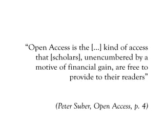 “Open Access is the […] kind of access
that [scholars], unencumbered by a
motive of financial gain, are free to
provide to their readers”
(Peter Suber, Open Access, p. 4)
 