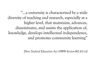 “…a university is characterised by a wide
diversity of teaching and research, especially at a
higher level, that maintains, advances,
disseminates, and assists the application of,
knowledge, develops intellectual independence,
and promotes community learning”
[New Zealand Education Act (1989) Section162.4.b.iii]
 