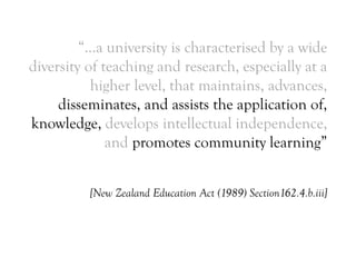 “…a university is characterised by a wide
diversity of teaching and research, especially at a
higher level, that maintains, advances,
disseminates, and assists the application of,
knowledge, develops intellectual independence,
and promotes community learning”
[New Zealand Education Act (1989) Section162.4.b.iii]
 