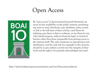 Open Access
By “open access” to [peer-reviewed research literature], we
mean its free availability on the public internet, permitting
any users to read, download, copy, distribute, print, search,
or link to the full texts of these articles, crawl them for
indexing, pass them as data to software, or use them for any
other lawful purpose, without financial, legal, or technical
barriers other than those inseparable from gaining access to
the internet itself. The only constraint on reproduction and
distribution, and the only role for copyright in this domain,
should be to give authors control over the integrity of their
work and the right to be properly acknowledged and cited.
http://www.budapestopenaccessinitiative.org/boai-10-recommendations
 