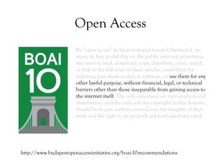 Open Access
By “open access” to [peer-reviewed research literature], we
mean its free availability on the public internet, permitting
any users to read, download, copy, distribute, print, search,
or link to the full texts of these articles, crawl them for
indexing, pass them as data to software, or use them for any
other lawful purpose, without financial, legal, or technical
barriers other than those inseparable from gaining access to
the internet itself. The only constraint on reproduction and
distribution, and the only role for copyright in this domain,
should be to give authors control over the integrity of their
work and the right to be properly acknowledged and cited.
http://www.budapestopenaccessinitiative.org/boai-10-recommendations
 