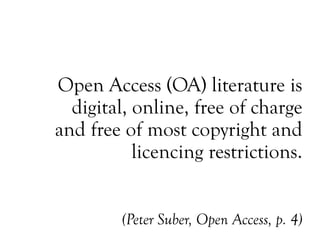 Open Access (OA) literature is
digital, online, free of charge
and free of most copyright and
licencing restrictions.
(Peter Suber, Open Access, p. 4)
 
