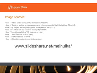 Image sources: Slide 1: ‘Adrian on the computer’ by Bombardier (Flickr CC) Slide 3: ‘Students working on class assignments in the computer lab’ by ExtraKetchup (Flickr CC) Slide 4: by ‘Playing with magnifying glass’ Somegeekintn (Flickr CC) Slide 5: It’s future is in our hands by aussiegall (Flickr CC) Slide 7: from Literacy Online TKI: elearnng as inquiry Slide 11: Bluff Signpost by Rob Young Slide 12: 'Different sides’ by JP<3 Slide 13: Question mark and arrow by laurakgibbs www.slideshare.net/melhuika/ 