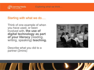 Think of one example of when you have used, or been involved with,  the use of digital technology as part of your literacy  (reading, writing, speaking)  teaching. Describe what you did to a partner (2mins) Starting with what we do…. Exploring what we think… 